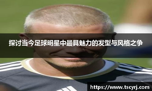 探讨当今足球明星中最具魅力的发型与风格之争